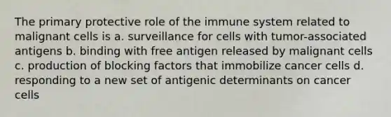 The primary protective role of the immune system related to malignant cells is a. surveillance for cells with tumor-associated antigens b. binding with free antigen released by malignant cells c. production of blocking factors that immobilize cancer cells d. responding to a new set of antigenic determinants on cancer cells