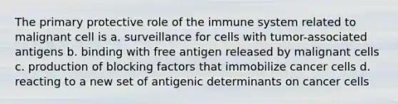 The primary protective role of the immune system related to malignant cell is a. surveillance for cells with tumor-associated antigens b. binding with free antigen released by malignant cells c. production of blocking factors that immobilize cancer cells d. reacting to a new set of antigenic determinants on cancer cells