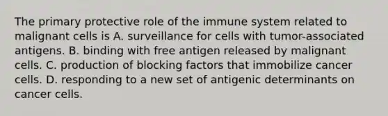 The primary protective role of the immune system related to malignant cells is A. surveillance for cells with tumor-associated antigens. B. binding with free antigen released by malignant cells. C. production of blocking factors that immobilize cancer cells. D. responding to a new set of antigenic determinants on cancer cells.