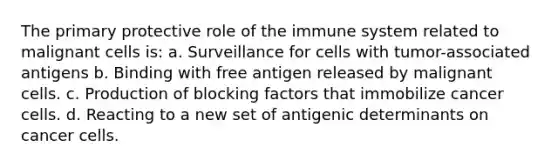 The primary protective role of the immune system related to malignant cells is: a. Surveillance for cells with tumor-associated antigens b. Binding with free antigen released by malignant cells. c. Production of blocking factors that immobilize cancer cells. d. Reacting to a new set of antigenic determinants on cancer cells.