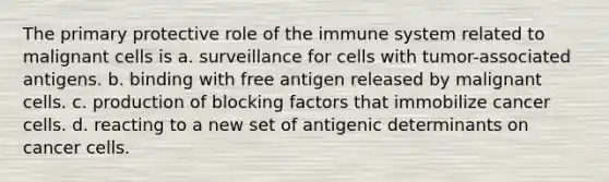 The primary protective role of the immune system related to malignant cells is a. surveillance for cells with tumor-associated antigens. b. binding with free antigen released by malignant cells. c. production of blocking factors that immobilize cancer cells. d. reacting to a new set of antigenic determinants on cancer cells.