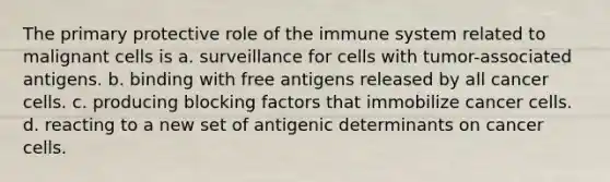 The primary protective role of the immune system related to malignant cells is a. surveillance for cells with tumor-associated antigens. b. binding with free antigens released by all cancer cells. c. producing blocking factors that immobilize cancer cells. d. reacting to a new set of antigenic determinants on cancer cells.