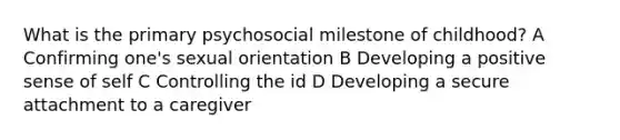 What is the primary psychosocial milestone of childhood? A Confirming one's sexual orientation B Developing a positive sense of self C Controlling the id D Developing a secure attachment to a caregiver