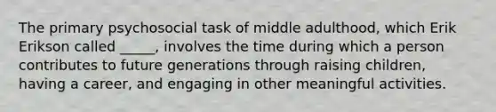 The primary psychosocial task of middle adulthood, which Erik Erikson called _____, involves the time during which a person contributes to future generations through raising children, having a career, and engaging in other meaningful activities.