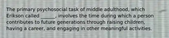 The primary psychosocial task of middle adulthood, which Erikson called ______, involves the time during which a person contributes to future generations through raising children, having a career, and engaging in other meaningful activities.