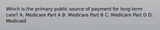 Which is the primary public source of payment for long-term care? A. Medicare Part A B. Medicare Part B C. Medicare Part D D. Medicaid