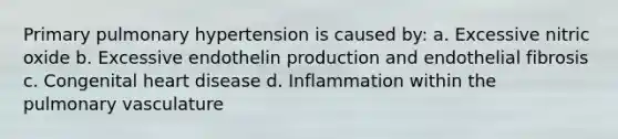 Primary pulmonary hypertension is caused by: a. Excessive nitric oxide b. Excessive endothelin production and endothelial fibrosis c. Congenital heart disease d. Inflammation within the pulmonary vasculature