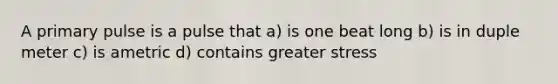 A primary pulse is a pulse that a) is one beat long b) is in duple meter c) is ametric d) contains greater stress