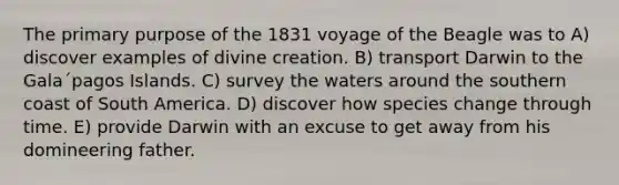 The primary purpose of the 1831 voyage of the Beagle was to A) discover examples of divine creation. B) transport Darwin to the Gala´pagos Islands. C) survey the waters around the southern coast of South America. D) discover how species change through time. E) provide Darwin with an excuse to get away from his domineering father.