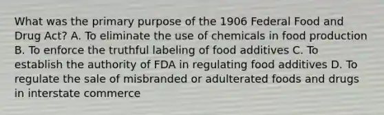 What was the primary purpose of the 1906 Federal Food and Drug Act? A. To eliminate the use of chemicals in food production B. To enforce the truthful labeling of food additives C. To establish the authority of FDA in regulating food additives D. To regulate the sale of misbranded or adulterated foods and drugs in interstate commerce