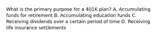 What is the primary purpose for a 401K plan? A. Accumulating funds for retirement B. Accumulating education funds C. Receiving dividends over a certain period of time D. Receiving life insurance settlements