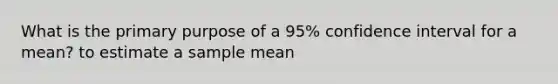 What is the primary purpose of a 95% confidence interval for a mean? to estimate a sample mean