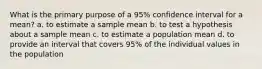 What is the primary purpose of a 95% confidence interval for a mean? a. to estimate a sample mean b. to test a hypothesis about a sample mean c. to estimate a population mean d. to provide an interval that covers 95% of the individual values in the population