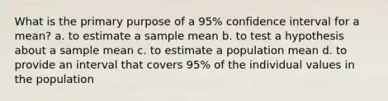 What is the primary purpose of a 95% confidence interval for a mean? a. to estimate a sample mean b. to test a hypothesis about a sample mean c. to estimate a population mean d. to provide an interval that covers 95% of the individual values in the population