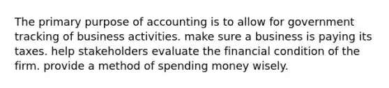 The primary purpose of accounting is to allow for government tracking of business activities. make sure a business is paying its taxes. help stakeholders evaluate the financial condition of the firm. provide a method of spending money wisely.