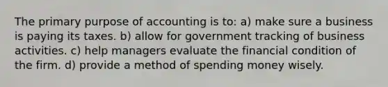 The primary purpose of accounting is to: a) make sure a business is paying its taxes. b) allow for government tracking of business activities. c) help managers evaluate the financial condition of the firm. d) provide a method of spending money wisely.