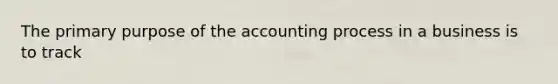 The primary purpose of the accounting process in a business is to track