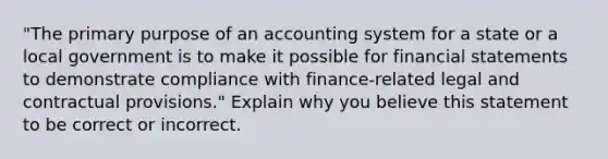 "The primary purpose of an accounting system for a state or a local government is to make it possible for financial statements to demonstrate compliance with finance-related legal and contractual provisions." Explain why you believe this statement to be correct or incorrect.