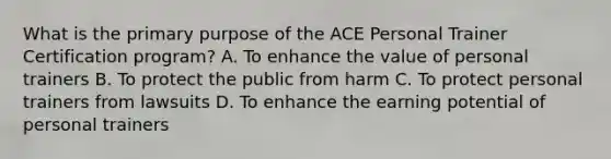 What is the primary purpose of the ACE Personal Trainer Certification program? A. To enhance the value of personal trainers B. To protect the public from harm C. To protect personal trainers from lawsuits D. To enhance the earning potential of personal trainers