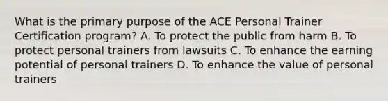 What is the primary purpose of the ACE Personal Trainer Certification program? A. To protect the public from harm B. To protect personal trainers from lawsuits C. To enhance the earning potential of personal trainers D. To enhance the value of personal trainers