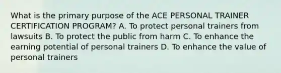 What is the primary purpose of the ACE PERSONAL TRAINER CERTIFICATION PROGRAM? A. To protect personal trainers from lawsuits B. To protect the public from harm C. To enhance the earning potential of personal trainers D. To enhance the value of personal trainers