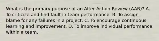 What is the primary purpose of an After Action Review (AAR)? A. To criticize and find fault in team performance. B. To assign blame for any failures in a project. C. To encourage continuous learning and improvement. D. To improve individual performance within a team.