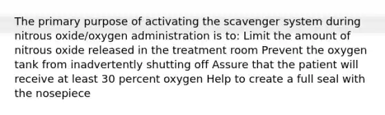 The primary purpose of activating the scavenger system during nitrous oxide/oxygen administration is to: Limit the amount of nitrous oxide released in the treatment room Prevent the oxygen tank from inadvertently shutting off Assure that the patient will receive at least 30 percent oxygen Help to create a full seal with the nosepiece