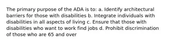 The primary purpose of the ADA is to: a. Identify architectural barriers for those with disabilities b. Integrate individuals with disabilities in all aspects of living c. Ensure that those with disabilities who want to work find jobs d. Prohibit discrimination of those who are 65 and over