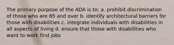 The primary purpose of the ADA is to: a. prohibit discrimination of those who are 65 and over b. identify architectural barriers for those with disabilities c. integrate individuals with disabilities in all aspects of living d. ensure that those with disabilities who want to work find jobs