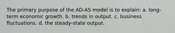 The primary purpose of the AD-AS model is to explain: a. long-term economic growth. b. trends in output. c. business fluctuations. d. the steady-state output.