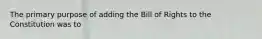 The primary purpose of adding the Bill of Rights to the Constitution was to