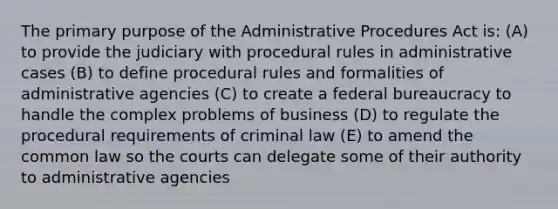 The primary purpose of the Administrative Procedures Act is: (A) to provide the judiciary with procedural rules in administrative cases (B) to define procedural rules and formalities of administrative agencies (C) to create a federal bureaucracy to handle the complex problems of business (D) to regulate the procedural requirements of criminal law (E) to amend the common law so the courts can delegate some of their authority to administrative agencies