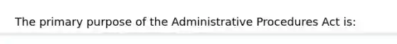 The primary purpose of the Administrative Procedures Act is: