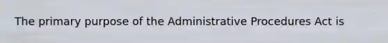 The primary purpose of the Administrative Procedures Act is