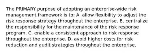 The PRIMARY purpose of adopting an enterprise-wide risk management framework is to: A. allow flexibility to adjust the risk response strategy throughout the enterprise. B. centralize the responsibility for the maintenance of the risk response program. C. enable a consistent approach to risk response throughout the enterprise. D. avoid higher costs for risk reduction and audit strategies throughout the enterprise.