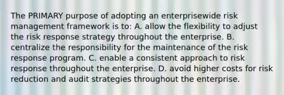 The PRIMARY purpose of adopting an enterprisewide risk management framework is to: A. allow the flexibility to adjust the risk response strategy throughout the enterprise. B. centralize the responsibility for the maintenance of the risk response program. C. enable a consistent approach to risk response throughout the enterprise. D. avoid higher costs for risk reduction and audit strategies throughout the enterprise.