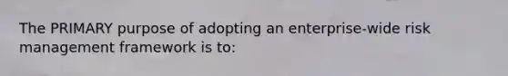 The PRIMARY purpose of adopting an enterprise-wide risk management framework is to: