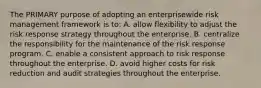 The PRIMARY purpose of adopting an enterprisewide risk management framework is to: A. allow flexibility to adjust the risk response strategy throughout the enterprise. B. centralize the responsibility for the maintenance of the risk response program. C. enable a consistent approach to risk response throughout the enterprise. D. avoid higher costs for risk reduction and audit strategies throughout the enterprise.