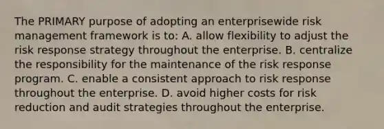 The PRIMARY purpose of adopting an enterprisewide risk management framework is to: A. allow flexibility to adjust the risk response strategy throughout the enterprise. B. centralize the responsibility for the maintenance of the risk response program. C. enable a consistent approach to risk response throughout the enterprise. D. avoid higher costs for risk reduction and audit strategies throughout the enterprise.