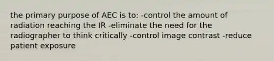 the primary purpose of AEC is to: -control the amount of radiation reaching the IR -eliminate the need for the radiographer to think critically -control image contrast -reduce patient exposure