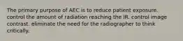 The primary purpose of AEC is to reduce patient exposure. control the amount of radiation reaching the IR. control image contrast. eliminate the need for the radiographer to think critically.