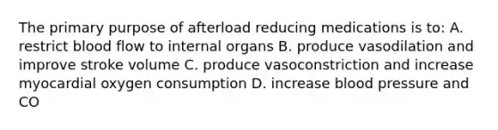 The primary purpose of afterload reducing medications is to: A. restrict blood flow to internal organs B. produce vasodilation and improve stroke volume C. produce vasoconstriction and increase myocardial oxygen consumption D. increase blood pressure and CO