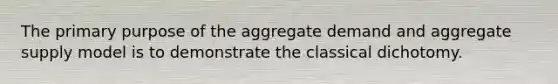 The primary purpose of the aggregate demand and aggregate supply model is to demonstrate the classical dichotomy.