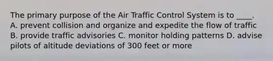 The primary purpose of the Air Traffic Control System is to ____. A. prevent collision and organize and expedite the flow of traffic B. provide traffic advisories C. monitor holding patterns D. advise pilots of altitude deviations of 300 feet or more