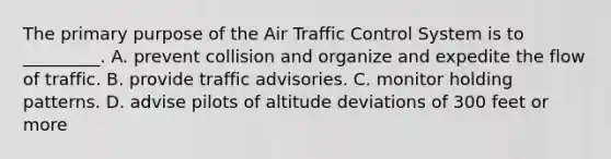 The primary purpose of the Air Traffic Control System is to _________. A. prevent collision and organize and expedite the flow of traffic. B. provide traffic advisories. C. monitor holding patterns. D. advise pilots of altitude deviations of 300 feet or more