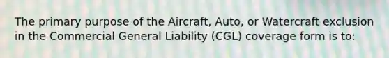 The primary purpose of the Aircraft, Auto, or Watercraft exclusion in the Commercial General Liability (CGL) coverage form is to: