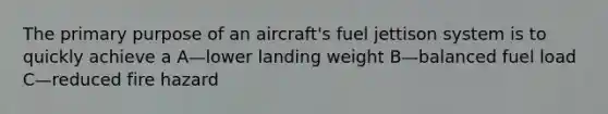 The primary purpose of an aircraft's fuel jettison system is to quickly achieve a A—lower landing weight B—balanced fuel load C—reduced fire hazard