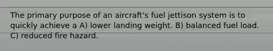 The primary purpose of an aircraft's fuel jettison system is to quickly achieve a A) lower landing weight. B) balanced fuel load. C) reduced fire hazard.