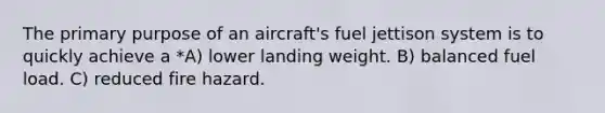 The primary purpose of an aircraft's fuel jettison system is to quickly achieve a *A) lower landing weight. B) balanced fuel load. C) reduced fire hazard.