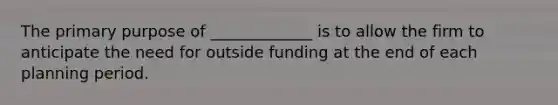 The primary purpose of _____________ is to allow the firm to anticipate the need for outside funding at the end of each planning period.